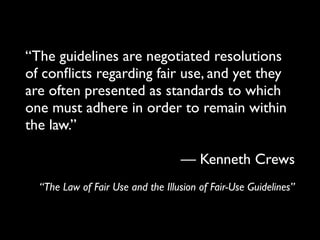 “The guidelines are negotiated resolutions
of conﬂicts regarding fair use, and yet they
are often presented as standards to which
one must adhere in order to remain within
the law.”

                                   — Kenneth Crews
  “The Law of Fair Use and the Illusion of Fair-Use Guidelines”
 