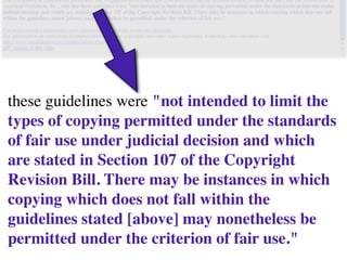 these guidelines were "not intended to limit the
types of copying permitted under the standards
of fair use under judicial decision and which
are stated in Section 107 of the Copyright
Revision Bill. There may be instances in which
copying which does not fall within the
guidelines stated [above] may nonetheless be
permitted under the criterion of fair use."
 