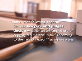 “Rather than following a speciﬁc
  formula, lawyers and judges
  decide whether an unlicensed use of
  copyrighted material is ‘fair’ according
  to the ‘rule of reason’” (6; emphasis added).
 
