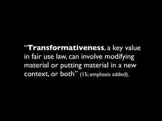 “Transformativeness, a key value
in fair use law, can involve modifying
material or putting material in a new
context, or both” (15; emphasis added).
 