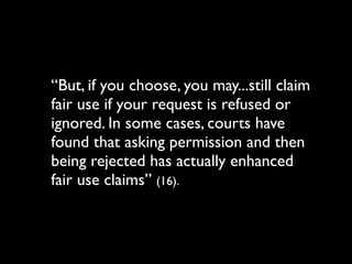 “But, if you choose, you may...still claim
fair use if your request is refused or
ignored. In some cases, courts have
found that asking permission and then
being rejected has actually enhanced
fair use claims” (16).
 