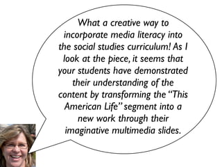 What a creative way to
 incorporate media literacy into
the social studies curriculum! As I
 look at the piece, it seems that
your students have demonstrated
    their understanding of the
content by transforming the “This
  American Life” segment into a
     new work through their
  imaginative multimedia slides.
 