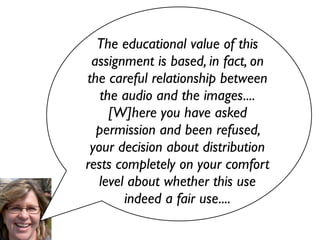 The educational value of this
 assignment is based, in fact, on
the careful relationship between
   the audio and the images....
     [W]here you have asked
  permission and been refused,
 your decision about distribution
rests completely on your comfort
   level about whether this use
        indeed a fair use....
 