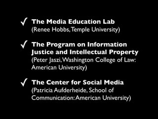 ! The Media Education Lab
   (Renee Hobbs, Temple University)

! The Program on Information
   Justice and Intellectual Property
   (Peter Jaszi, Washington College of Law:
   American University)

! The Center for Social Media
   (Patricia Aufderheide, School of
   Communication: American University)
 