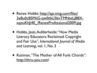 • Renee Hobbs: http://api.ning.com/ﬁles/
  3xBu0cBSMiiG-qw0tbU3knTMNteLjB8X-
  xqouKhJi40_/ReneeProfessional2009.jpg

• Hobbs, Jaszi, Aufderheide: “How Media
  Literacy Educators Reclaimed Copyright
  and Fair Use”, International Journal of Media
  and Learning, vol. 1, No. 3

• Kutiman, “The Mother of All Funk Chords”:
  http://thru-you.com/
 