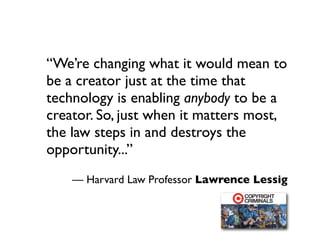 “We’re changing what it would mean to
be a creator just at the time that
technology is enabling anybody to be a
creator. So, just when it matters most,
the law steps in and destroys the
opportunity...”
    — Harvard Law Professor Lawrence Lessig
 