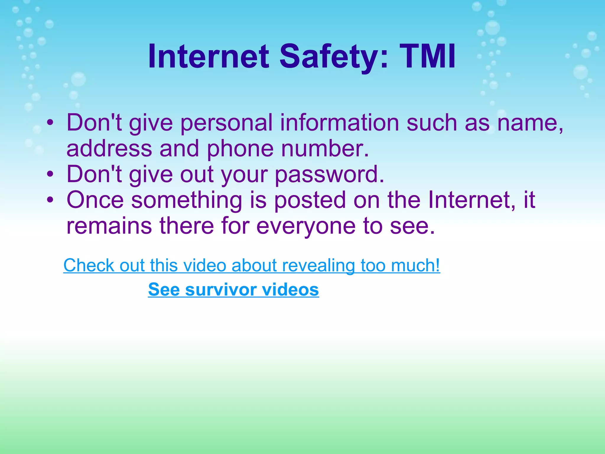 Internet Safety: TMI Don't give personal information such as name, address and phone number.  Don't give out your password. Once something is posted on the Internet, it remains there for everyone to see.  Check out this video about revealing too much! See survivor videos 