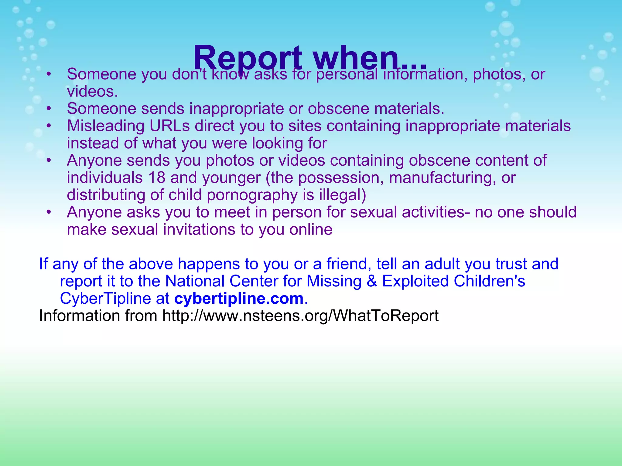 Report when... Someone you don't know asks for personal information, photos, or videos. Someone sends inappropriate or obscene materials. Misleading URLs direct you to sites containing inappropriate materials instead of what you were looking for Anyone sends you photos or videos containing obscene content of individuals 18 and younger (the possession, manufacturing, or distributing of child pornography is illegal) Anyone asks you to meet in person for sexual activities- no one should make sexual invitations to you online If any of the above happens to you or a friend, tell an adult you trust and report it to the National Center for Missing & Exploited Children's CyberTipline at  cybertipline.com .  Information from http://www.nsteens.org/WhatToReport 
