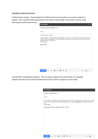 Copyright/ Location permission
Trafford Centre arcade – I have emailed the Trafford centre to ensure that I can use the arcade for a
location. This is essential when producing a music video as some people may be able to sue for using
their property without permission.
Lana Del Rey’s management company – We are using a song by artist Lana Del Rey. For copyright
purposes we had to ensure that we asked permission to use her song for our music video.
