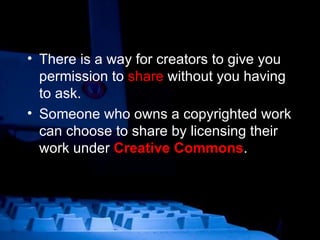 There is a way for creators to give you permission to  share  without you having to ask. Someone who owns a copyrighted work can choose to share by licensing their work under  Creative Commons . 