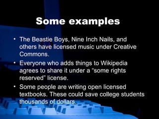 Some examples  The Beastie Boys, Nine Inch Nails, and others have licensed music under Creative Commons. Everyone who adds things to Wikipedia agrees to share it under a “some rights reserved” license. Some people are writing open licensed textbooks. These could save college students thousands of dollars. 