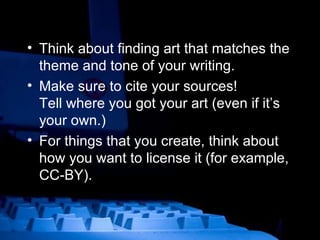 Think about finding art that matches the theme and tone of your writing. Make sure to cite your sources!  Tell where you got your art (even if it’s your own.) For things that you create, think about how you want to license it (for example, CC-BY). 