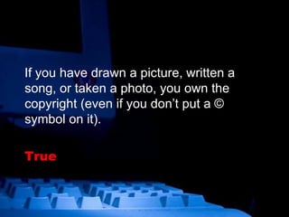If you have drawn a picture, written a song, or taken a photo, you own the copyright (even if you don’t put a © symbol on it). True   