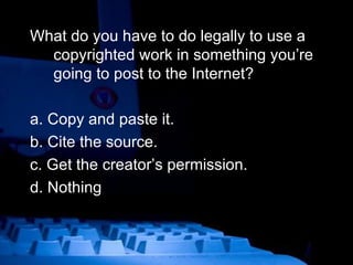 What do you have to do legally to use a copyrighted work in something you’re going to post to the Internet? a. Copy and paste it.  b. Cite the source. c. Get the creator’s permission. d. Nothing 