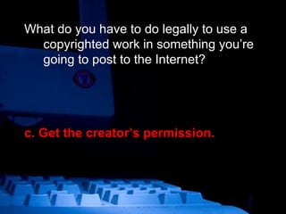 What do you have to do legally to use a copyrighted work in something you’re going to post to the Internet? c. Get the creator’s permission. 