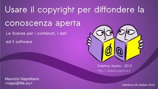 Usare il copyright per diffondere la
conoscenza aperta
Le licenze per i contenuti, i dati
ed il software




                                     Didattica Aperta – 2012
                                     http://didatticaaperta.it

Maurizio Napolitano
<napo@fbk.eu>                                          Mantova 26 ottobre 2012
 