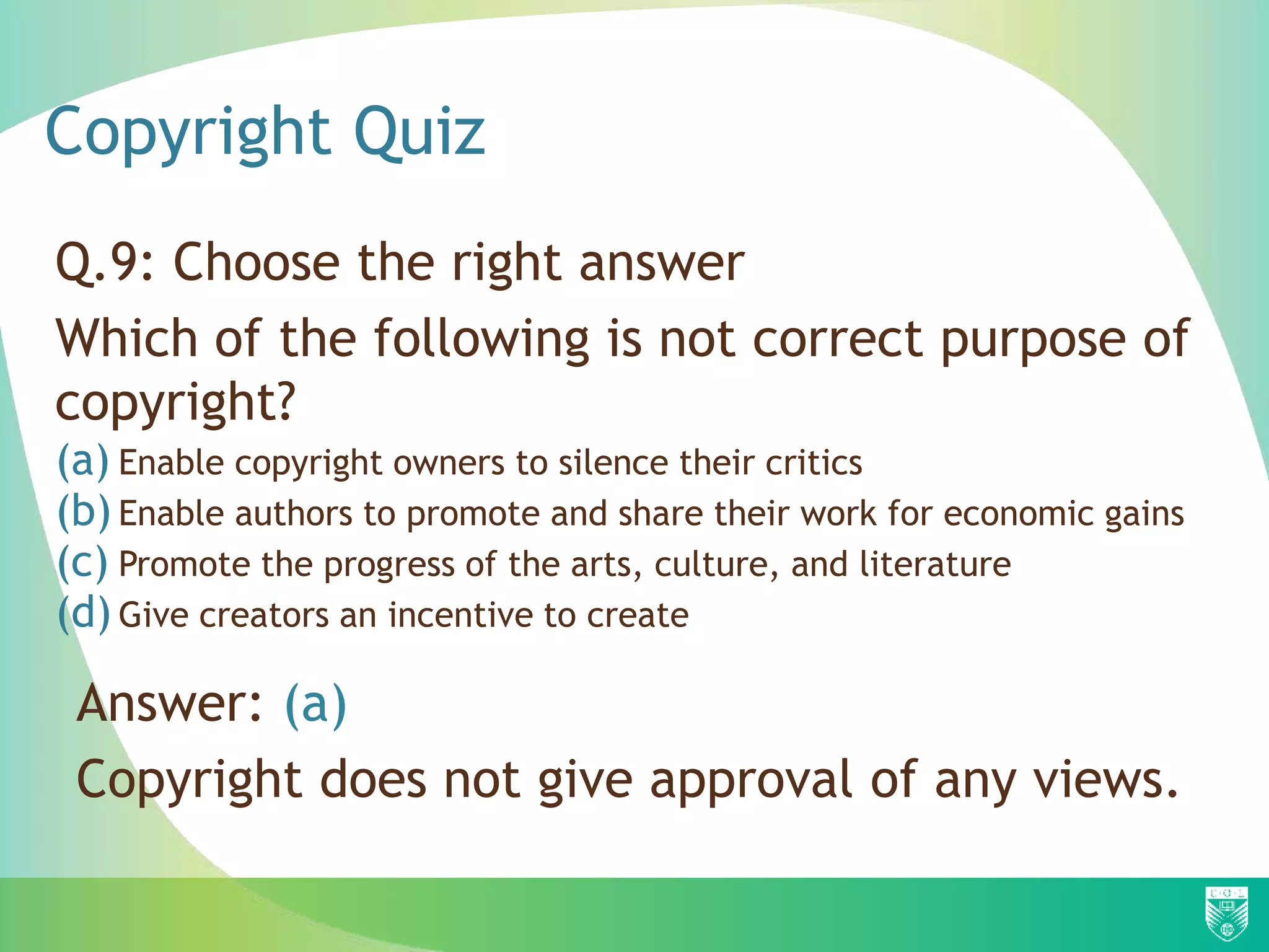 Copyright Quiz
Q.9: Choose the right answer
Which of the following is not correct purpose of
copyright?
(a) Enable copyright owners to silence their critics
(b) Enable authors to promote and share their work for economic gains
(c) Promote the progress of the arts, culture, and literature
(d) Give creators an incentive to create
Answer: (a)
Copyright does not give approval of any views.
 