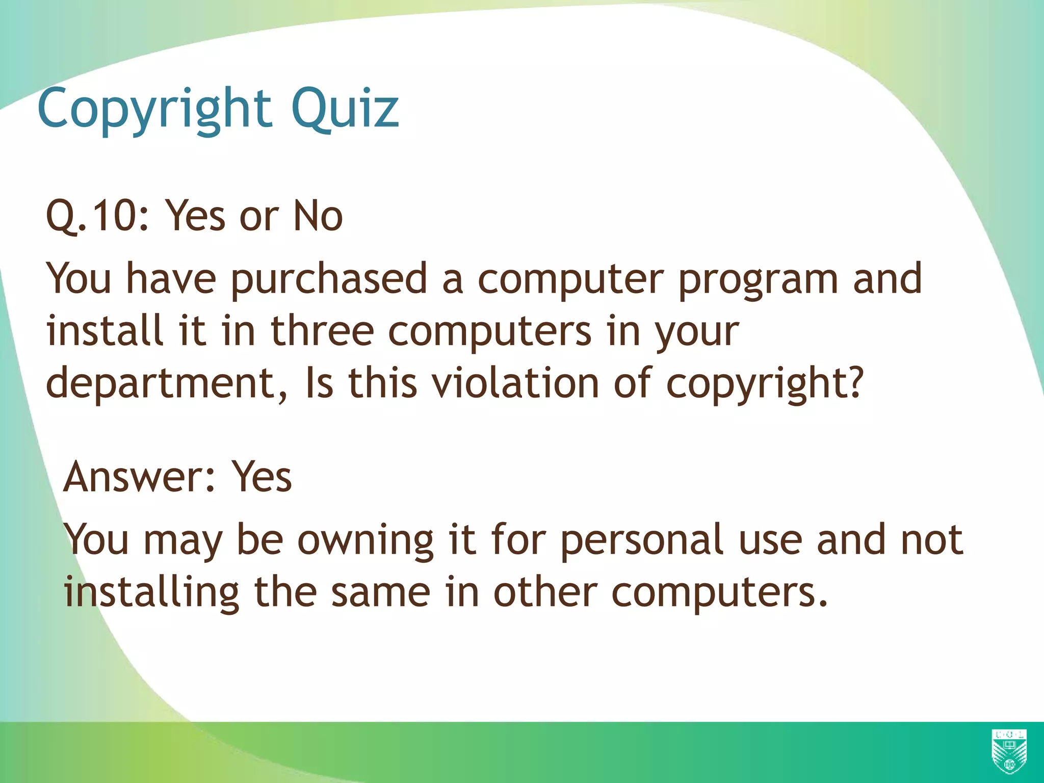 Copyright Quiz
Q.10: Yes or No
You have purchased a computer program and
install it in three computers in your
department, Is this violation of copyright?
Answer: Yes
You may be owning it for personal use and not
installing the same in other computers.
 