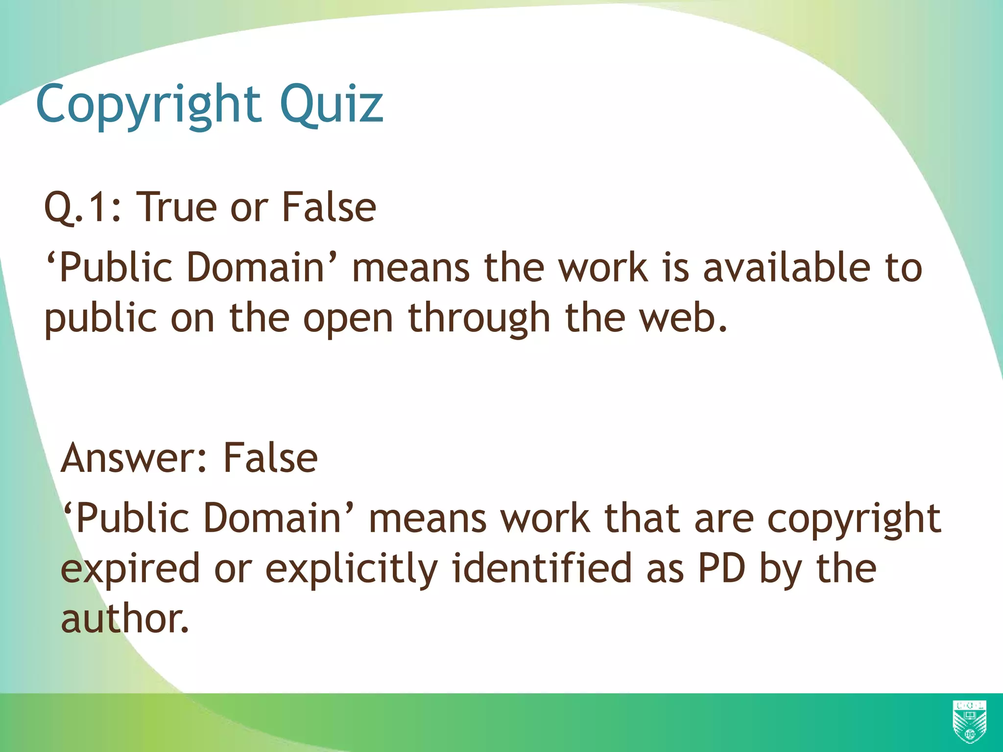 Copyright Quiz
Q.1: True or False
‘Public Domain’ means the work is available to
public on the open through the web.
Answer: False
‘Public Domain’ means work that are copyright
expired or explicitly identified as PD by the
author.
 