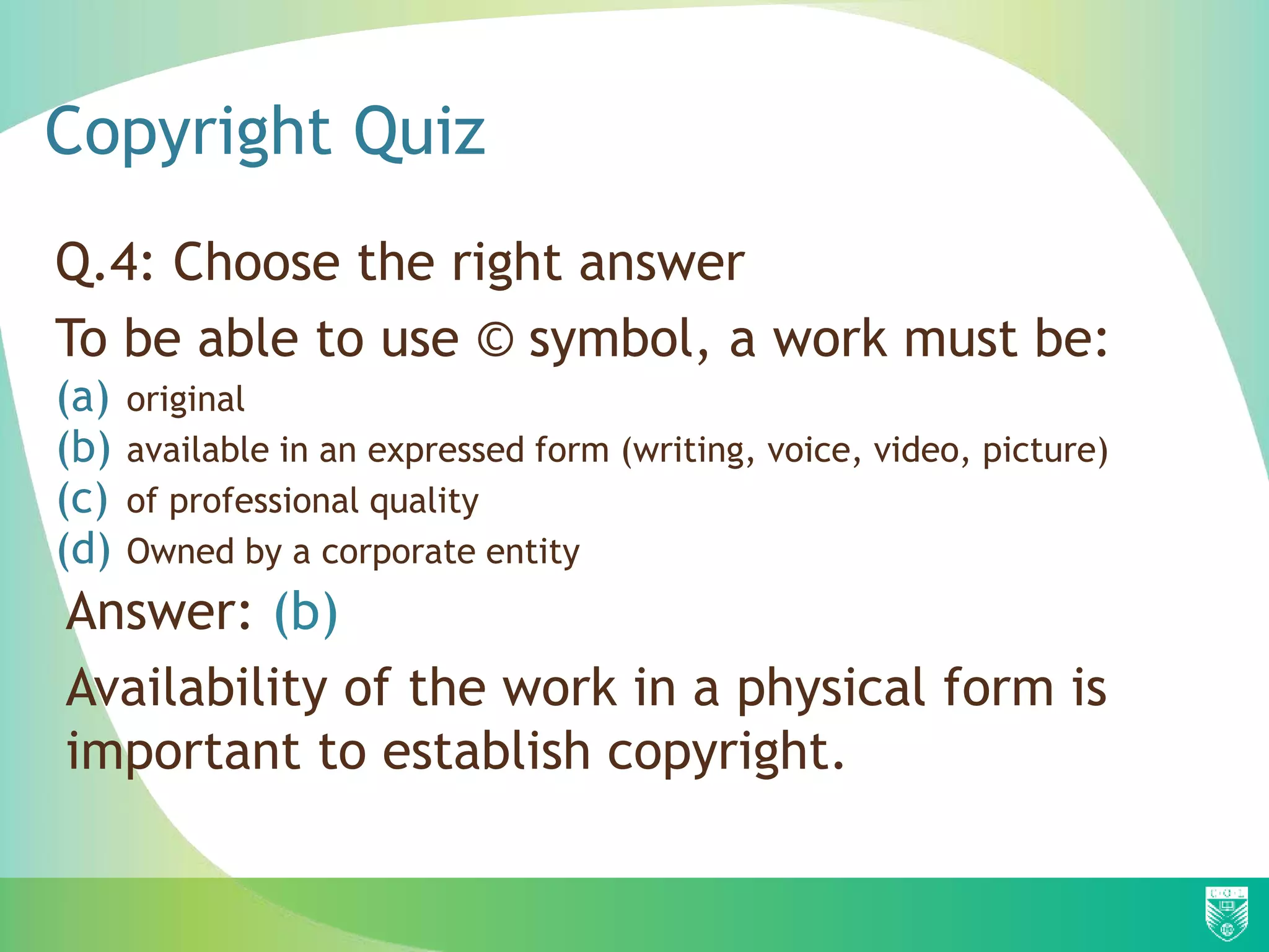 Copyright Quiz
Q.4: Choose the right answer
To be able to use © symbol, a work must be:
(a) original
(b) available in an expressed form (writing, voice, video, picture)
(c) of professional quality
(d) Owned by a corporate entity
Answer: (b)
Availability of the work in a physical form is
important to establish copyright.
 