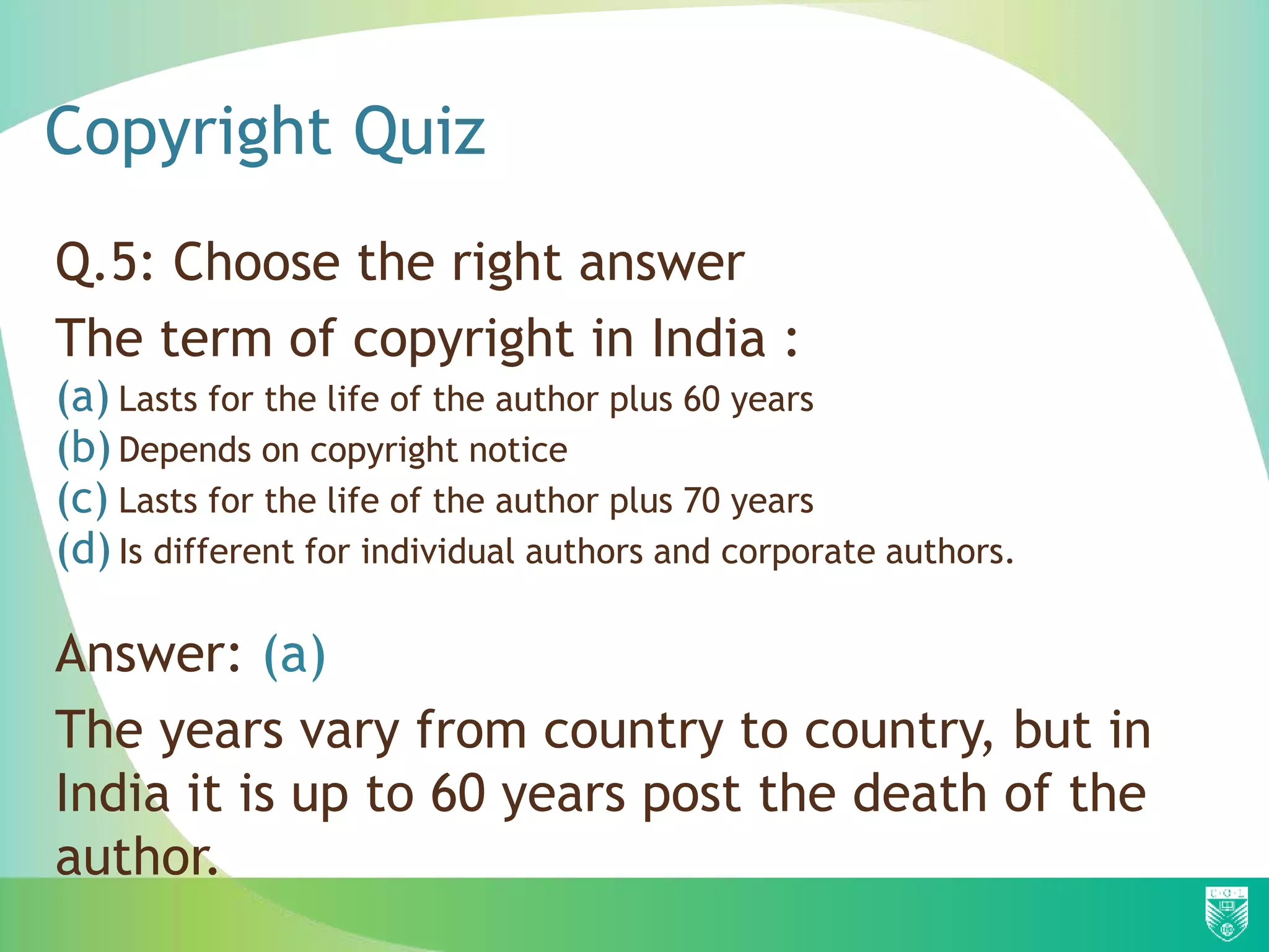 Copyright Quiz
Q.5: Choose the right answer
The term of copyright in India :
(a) Lasts for the life of the author plus 60 years
(b) Depends on copyright notice
(c) Lasts for the life of the author plus 70 years
(d) Is different for individual authors and corporate authors.
Answer: (a)
The years vary from country to country, but in
India it is up to 60 years post the death of the
author.
 