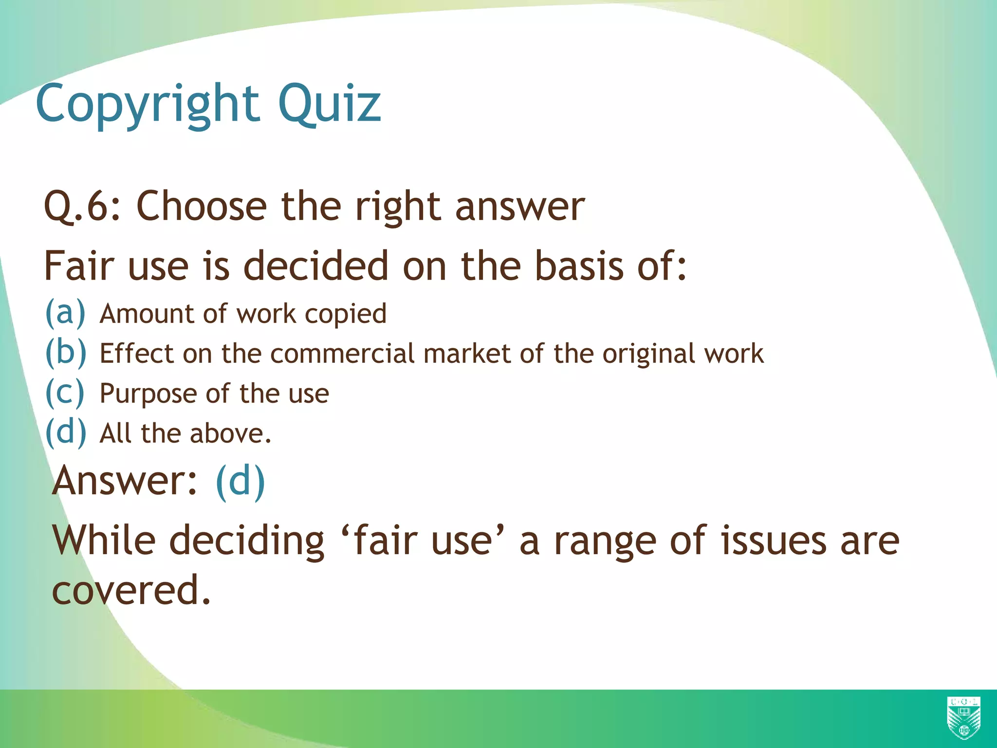 Copyright Quiz
Q.6: Choose the right answer
Fair use is decided on the basis of:
(a) Amount of work copied
(b) Effect on the commercial market of the original work
(c) Purpose of the use
(d) All the above.
Answer: (d)
While deciding ‘fair use’ a range of issues are
covered.
 