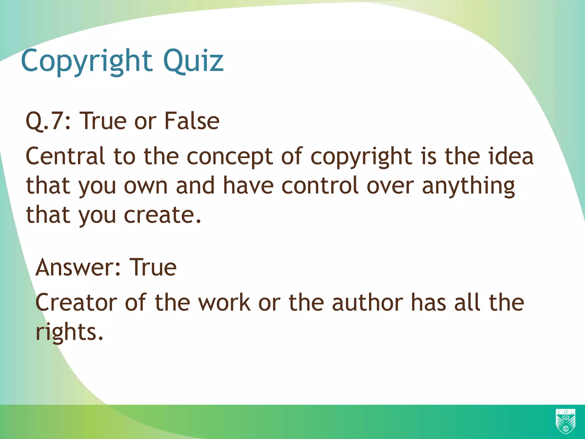 Copyright Quiz
Q.7: True or False
Central to the concept of copyright is the idea
that you own and have control over anything
that you create.
Answer: True
Creator of the work or the author has all the
rights.
 