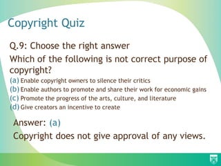 Copyright Quiz
Q.9: Choose the right answer
Which of the following is not correct purpose of
copyright?
(a) Enable copyright owners to silence their critics
(b) Enable authors to promote and share their work for economic gains
(c) Promote the progress of the arts, culture, and literature
(d) Give creators an incentive to create
Answer: (a)
Copyright does not give approval of any views.
 