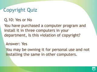 Copyright Quiz
Q.10: Yes or No
You have purchased a computer program and
install it in three computers in your
department, Is this violation of copyright?
Answer: Yes
You may be owning it for personal use and not
installing the same in other computers.
 