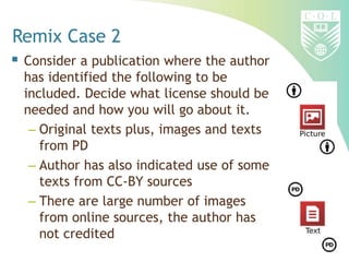 Remix Case 2
 Consider a publication where the author
has identified the following to be
included. Decide what license should be
needed and how you will go about it.
– Original texts plus, images and texts
from PD
– Author has also indicated use of some
texts from CC-BY sources
– There are large number of images
from online sources, the author has
not credited
 