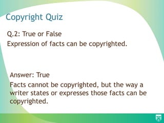 Copyright Quiz
Q.2: True or False
Expression of facts can be copyrighted.
Answer: True
Facts cannot be copyrighted, but the way a
writer states or expresses those facts can be
copyrighted.
 