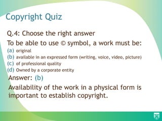 Copyright Quiz
Q.4: Choose the right answer
To be able to use © symbol, a work must be:
(a) original
(b) available in an expressed form (writing, voice, video, picture)
(c) of professional quality
(d) Owned by a corporate entity
Answer: (b)
Availability of the work in a physical form is
important to establish copyright.
 