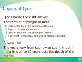 Copyright Quiz
Q.5: Choose the right answer
The term of copyright in India :
(a) Lasts for the life of the author plus 60 years
(b) Depends on copyright notice
(c) Lasts for the life of the author plus 70 years
(d) Is different for individual authors and corporate authors.
Answer: (a)
The years vary from country to country, but in
India it is up to 60 years post the death of the
author.
 
