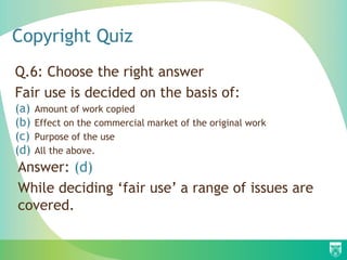 Copyright Quiz
Q.6: Choose the right answer
Fair use is decided on the basis of:
(a) Amount of work copied
(b) Effect on the commercial market of the original work
(c) Purpose of the use
(d) All the above.
Answer: (d)
While deciding ‘fair use’ a range of issues are
covered.
 