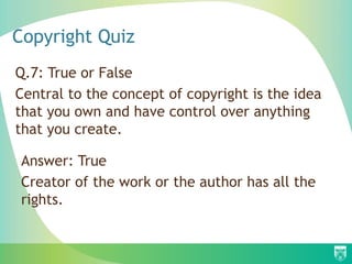 Copyright Quiz
Q.7: True or False
Central to the concept of copyright is the idea
that you own and have control over anything
that you create.
Answer: True
Creator of the work or the author has all the
rights.
 