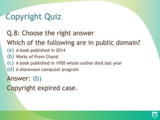 Copyright Quiz
Q.8: Choose the right answer
Which of the following are in public domain?
(a) A book published in 2014
(b) Works of Prem Chand
(c) A book published in 1950 whose author died last year
(d) A shareware computer program
Answer: (b)
Copyright expired case.
 