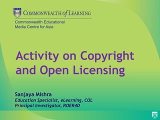 Commonwealth Educational
Media Centre for Asia
Activity on Copyright
and Open Licensing
Sanjaya Mishra
Education Specialist, eLearning, COL
Principal Investigator, ROER4D
 