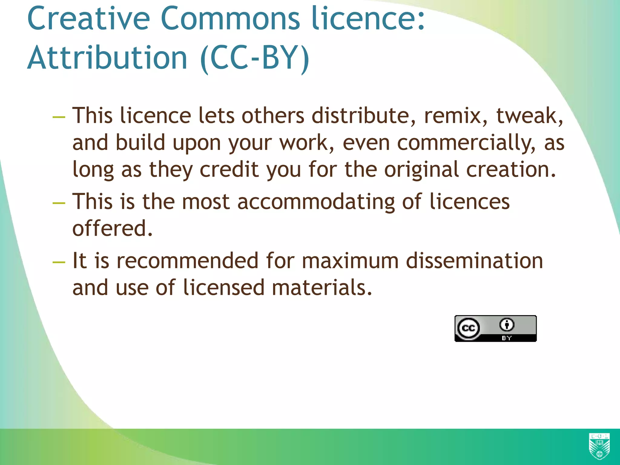 Creative Commons licence:
Attribution (CC-BY)
– This licence lets others distribute, remix, tweak,
and build upon your work, even commercially, as
long as they credit you for the original creation.
– This is the most accommodating of licences
offered.
– It is recommended for maximum dissemination
and use of licensed materials.
 