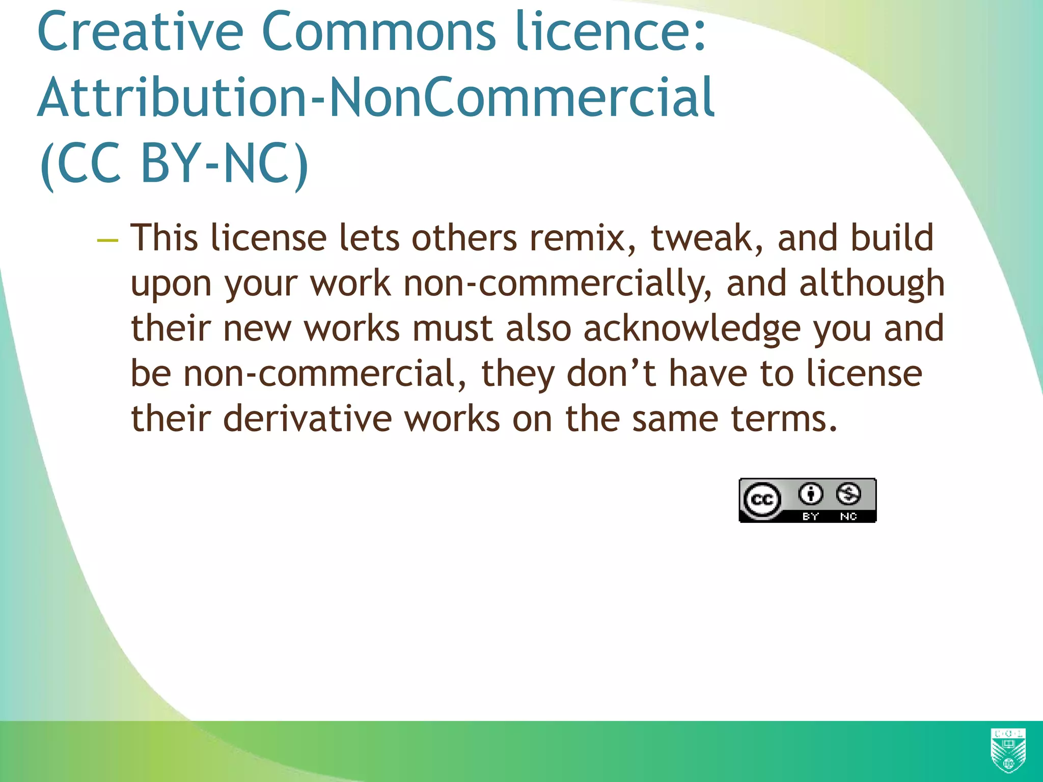 Creative Commons licence:
Attribution-NonCommercial
(CC BY-NC)
– This license lets others remix, tweak, and build
upon your work non-commercially, and although
their new works must also acknowledge you and
be non-commercial, they don’t have to license
their derivative works on the same terms.
 