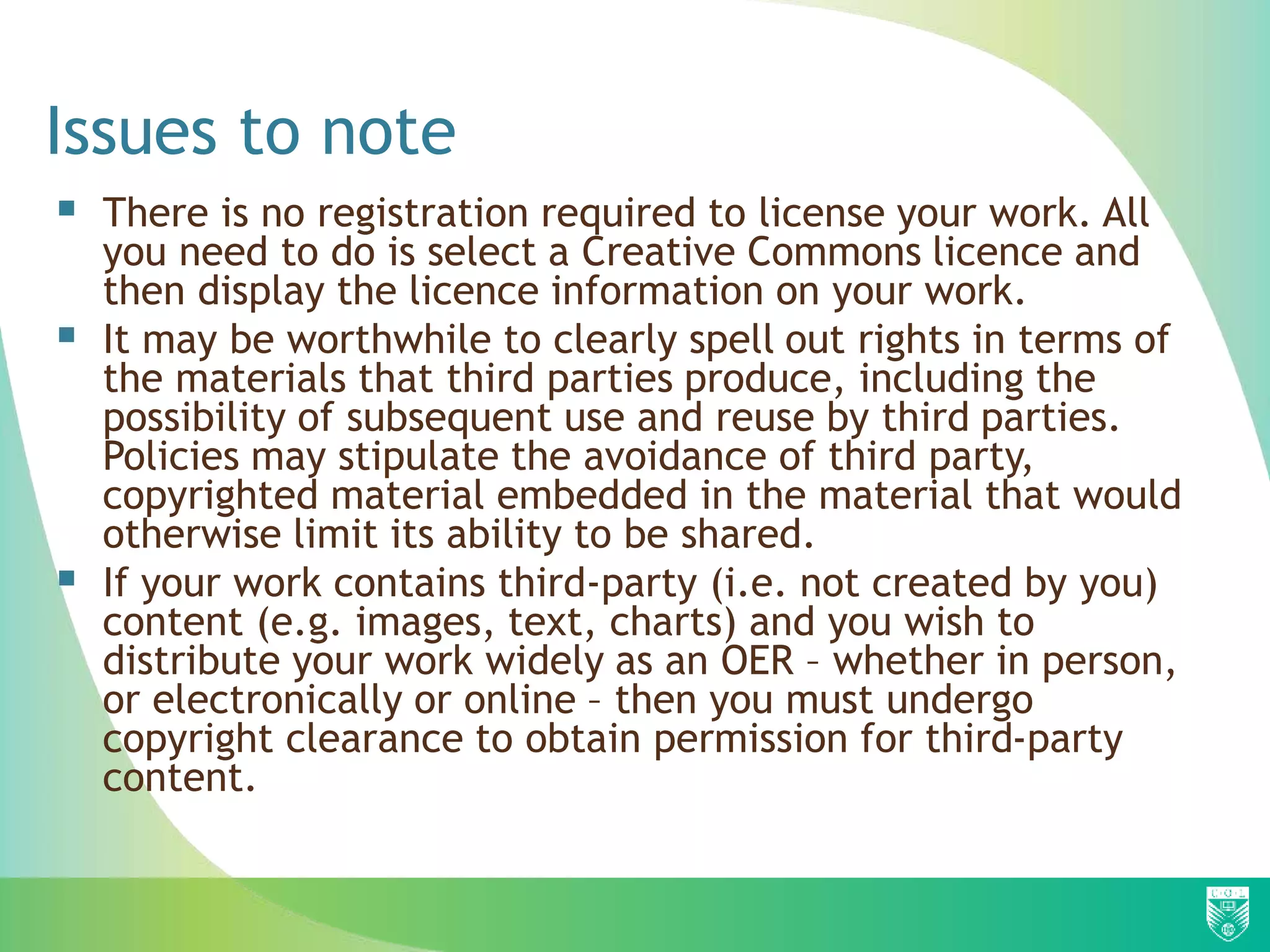 Issues to note
 There is no registration required to license your work. All
you need to do is select a Creative Commons licence and
then display the licence information on your work.
 It may be worthwhile to clearly spell out rights in terms of
the materials that third parties produce, including the
possibility of subsequent use and reuse by third parties.
Policies may stipulate the avoidance of third party,
copyrighted material embedded in the material that would
otherwise limit its ability to be shared.
 If your work contains third-party (i.e. not created by you)
content (e.g. images, text, charts) and you wish to
distribute your work widely as an OER – whether in person,
or electronically or online – then you must undergo
copyright clearance to obtain permission for third-party
content.
 