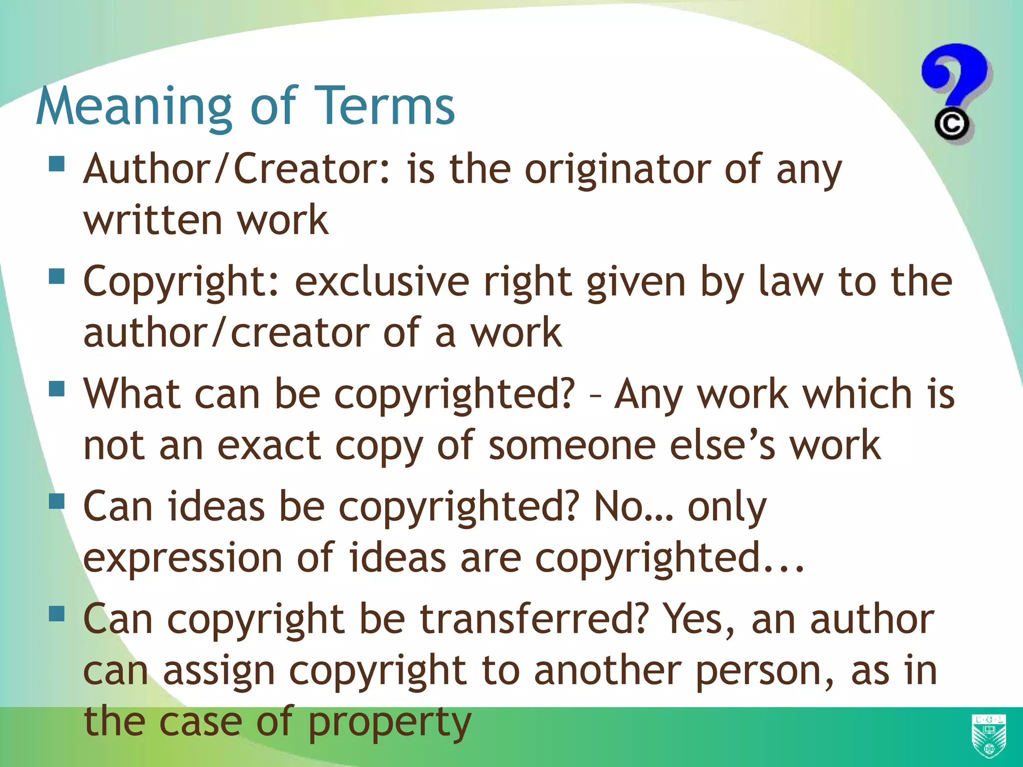 Meaning of Terms
 Author/Creator: is the originator of any
written work
 Copyright: exclusive right given by law to the
author/creator of a work
 What can be copyrighted? – Any work which is
not an exact copy of someone else’s work
 Can ideas be copyrighted? No… only
expression of ideas are copyrighted...
 Can copyright be transferred? Yes, an author
can assign copyright to another person, as in
the case of property
 