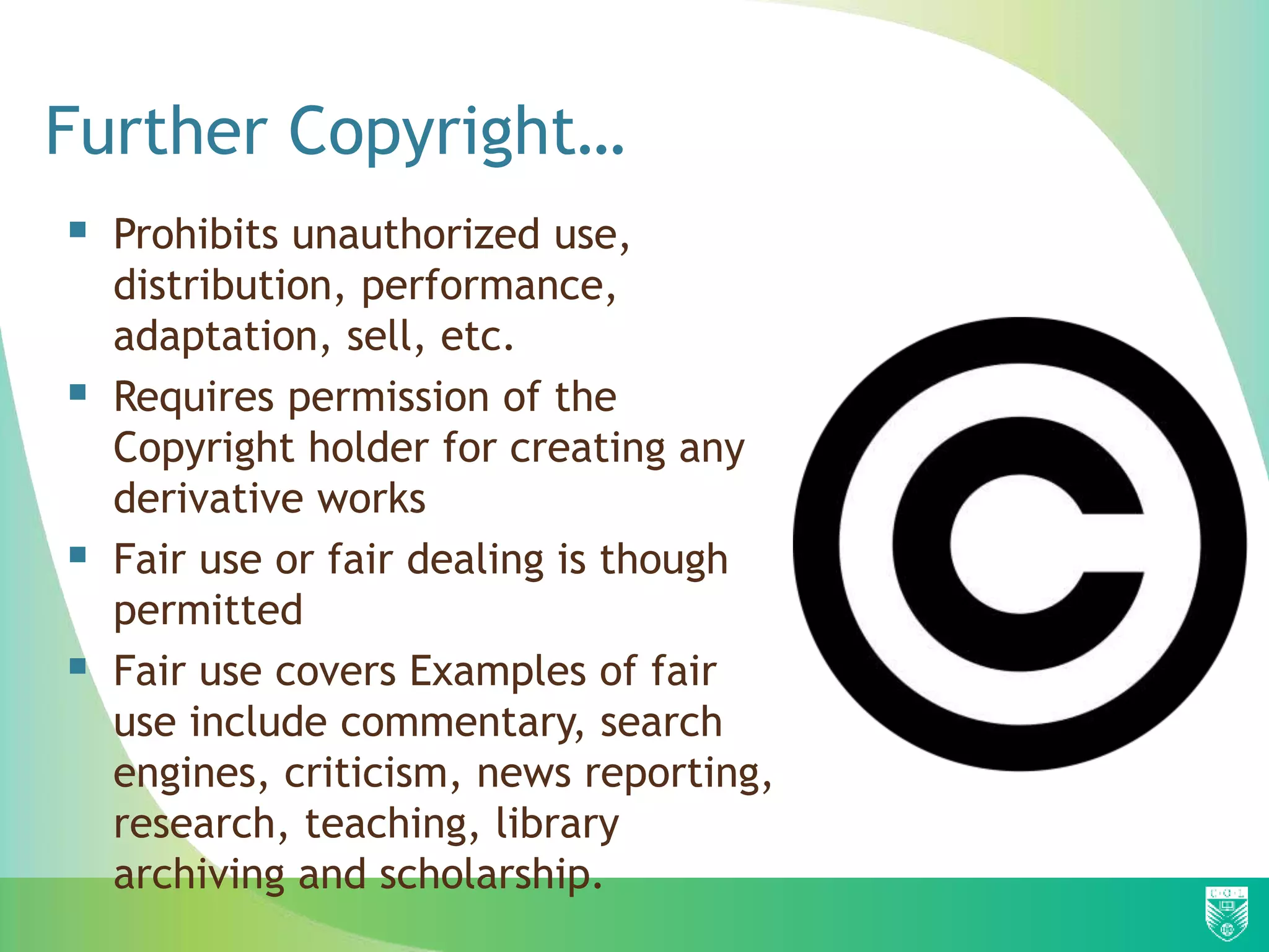 Further Copyright…
 Prohibits unauthorized use,
distribution, performance,
adaptation, sell, etc.
 Requires permission of the
Copyright holder for creating any
derivative works
 Fair use or fair dealing is though
permitted
 Fair use covers Examples of fair
use include commentary, search
engines, criticism, news reporting,
research, teaching, library
archiving and scholarship.
 