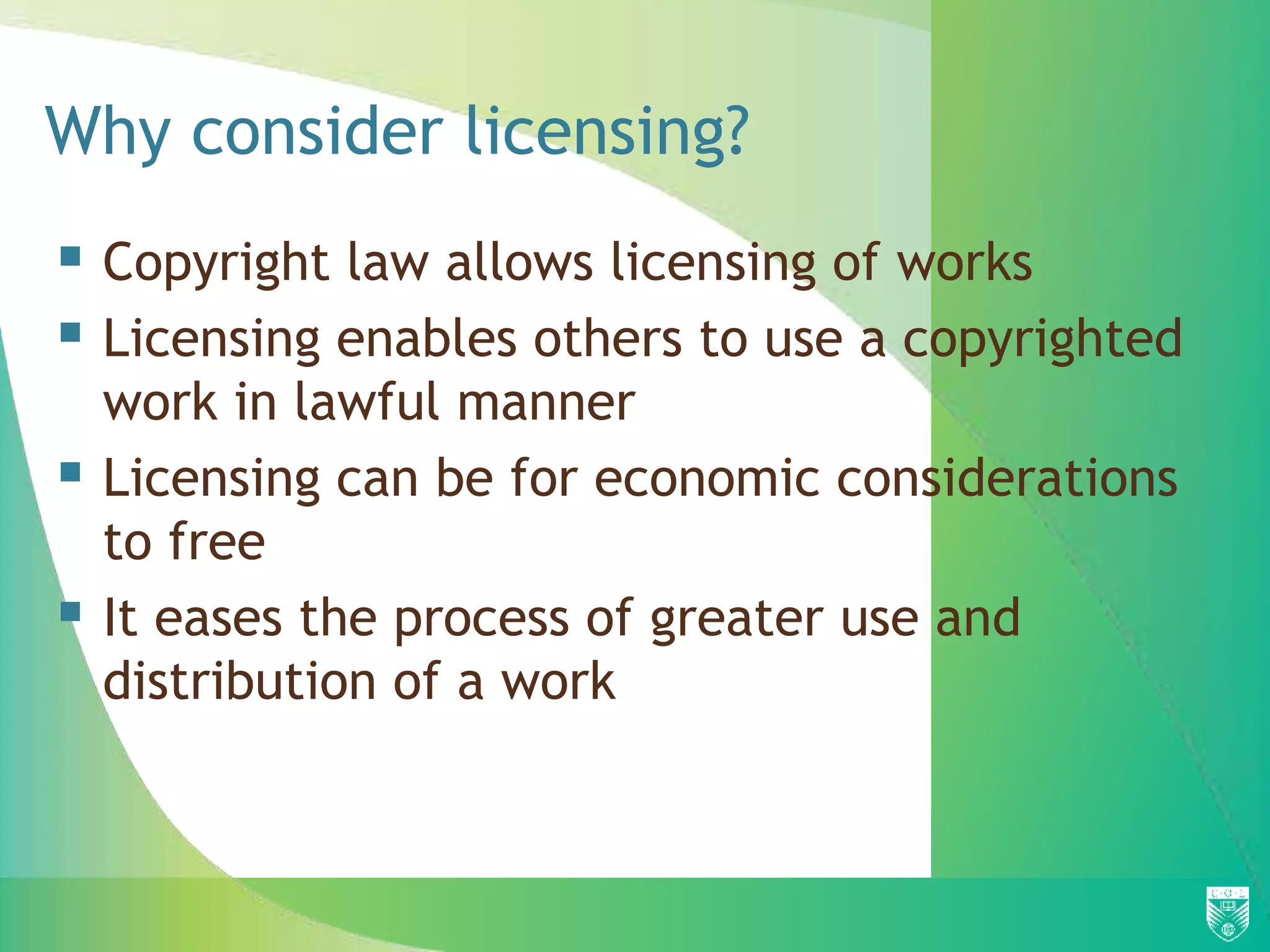 Why consider licensing?
 Copyright law allows licensing of works
 Licensing enables others to use a copyrighted
work in lawful manner
 Licensing can be for economic considerations
to free
 It eases the process of greater use and
distribution of a work
 