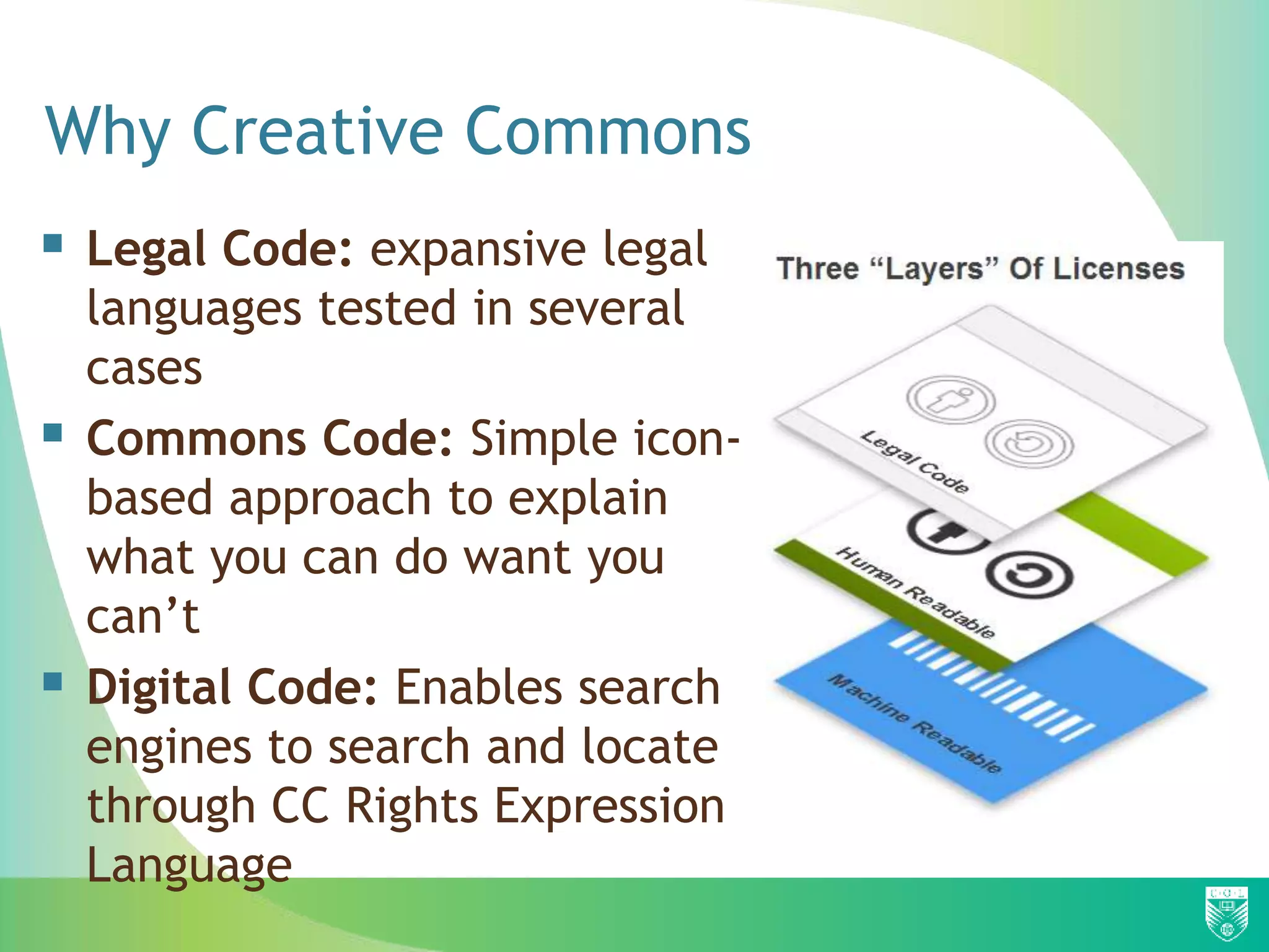Why Creative Commons
 Legal Code: expansive legal
languages tested in several
cases
 Commons Code: Simple icon-
based approach to explain
what you can do want you
can’t
 Digital Code: Enables search
engines to search and locate
through CC Rights Expression
Language
 