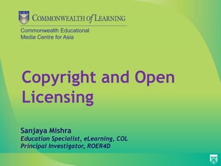 Commonwealth Educational
Media Centre for Asia
Copyright and Open
Licensing
Sanjaya Mishra
Education Specialist, eLearning, COL
Principal Investigator, ROER4D
 