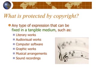 What is protected by copyright? Any type of expression that can be  fixed in a tangible medium , such as: Literary works Audiovisual works Computer software Graphic works Musical arrangements Sound recordings 