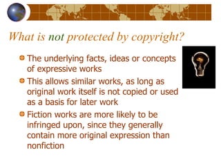 What is  not  protected by copyright? The underlying facts, ideas or concepts of expressive works This allows similar works, as long as original work itself is not copied or used as a basis for later work Fiction works are more likely to be infringed upon, since they generally contain more original expression than nonfiction  