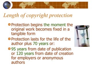 Length of copyright protection Protection begins  the moment  the original work becomes fixed in a tangible form Protection lasts for the life of the author plus  70 years  or: 95 years  from date of publication or  120 years  from date of creation for employers or anonymous authors 