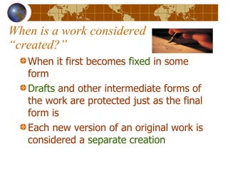 When is a work considered “created?” When it first becomes  fixed  in some form Drafts  and other intermediate forms of the work are protected just as the final form is Each new version of an original work is considered a  separate creation 