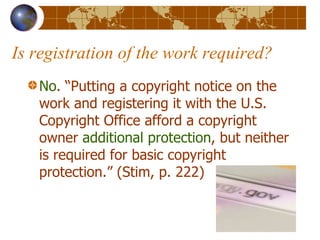 Is registration of the work required? No . “Putting a copyright notice on the work and registering it with the U.S. Copyright Office afford a copyright owner  additional protection , but neither is required for basic copyright protection.” (Stim, p. 222) 
